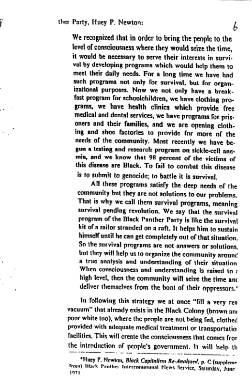 ther Party, Huey P. Newton:  b  We recognized that in order to bring the peaple to the Tevel of consciousness where they would seize the time, it would be necessary 1o serve their inlerests in survi. val by developing programs which would help them to meet their daily needs. For a long time we have had such programa not only for survival, but for organ- izational purposes. Now we not only have a break- fast program for schoolchildren, we have clothing pro- groms, we have health clinics which provide free medical snd dental services, we have programs for pris- oners and their familics, and we are opening cloth. ing and shoe factories to provide for more of the needs of the community. Most recently we have be. 89n & testing and rescarch program on sickle-cell anc- mia, and we know that 98 percent of the victims of this disease are Black. To fail to combat this disease is to submit to genocide; to battle it s survival,  Al these programs satisfy the deep needs of the ‘community but they are not solutions to our problems. That is why we call them survival programs, meaning survival pending revolution. We say that the survival program of the Black Panther Party Is like the survival kit of n sailor stranded on a raf. It helps him to sustain himself until he can get completely out of that sitwation. S0 the survival programs are not answers or solutions, but they wil ielp us 10 organize the commaunity arounc a true analysis and understanding of their situation When consciousness and understanding is raised 1o 1 high level, then the community will scize the time anc deliver themselves from the boot of their oppressors.*  In following this strategy we at once “fil a very rea vacuum" that already exists in the Biack Colony (brown ane  poor white (o), where the peaple are not being fed, clothed provided with adcquate medical treatment or transportatio  facilities. This will crente the consciousness that comes fror the introduction of people’s government. 1t will help th  “Htvey P. Newton, Block Capitaiom Re-Analyeed p.  (suppleme  from) ek Pan teccommunal News Service, Suturday 1om  
